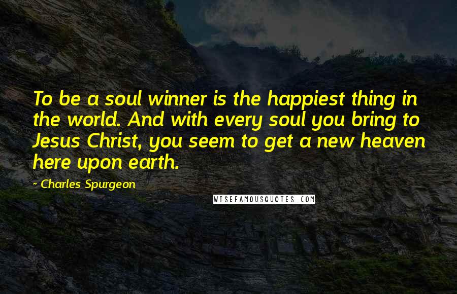 Charles Spurgeon Quotes: To be a soul winner is the happiest thing in the world. And with every soul you bring to Jesus Christ, you seem to get a new heaven here upon earth.