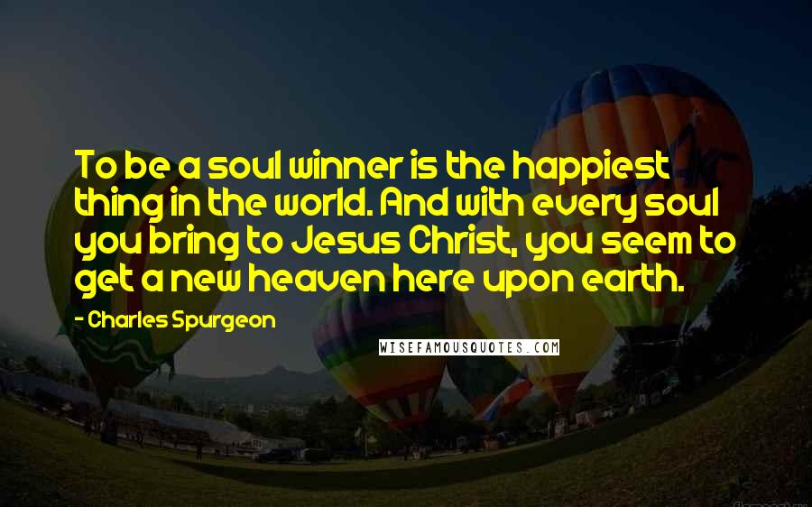 Charles Spurgeon Quotes: To be a soul winner is the happiest thing in the world. And with every soul you bring to Jesus Christ, you seem to get a new heaven here upon earth.