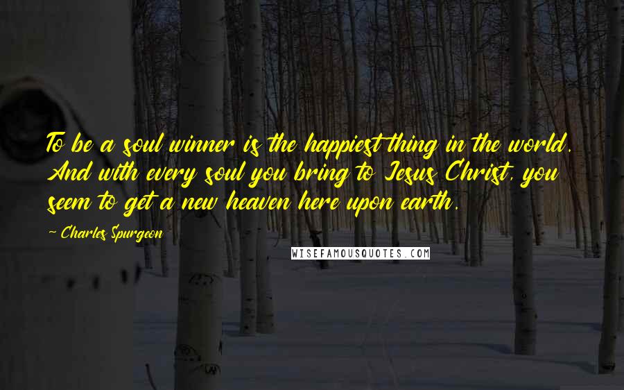 Charles Spurgeon Quotes: To be a soul winner is the happiest thing in the world. And with every soul you bring to Jesus Christ, you seem to get a new heaven here upon earth.