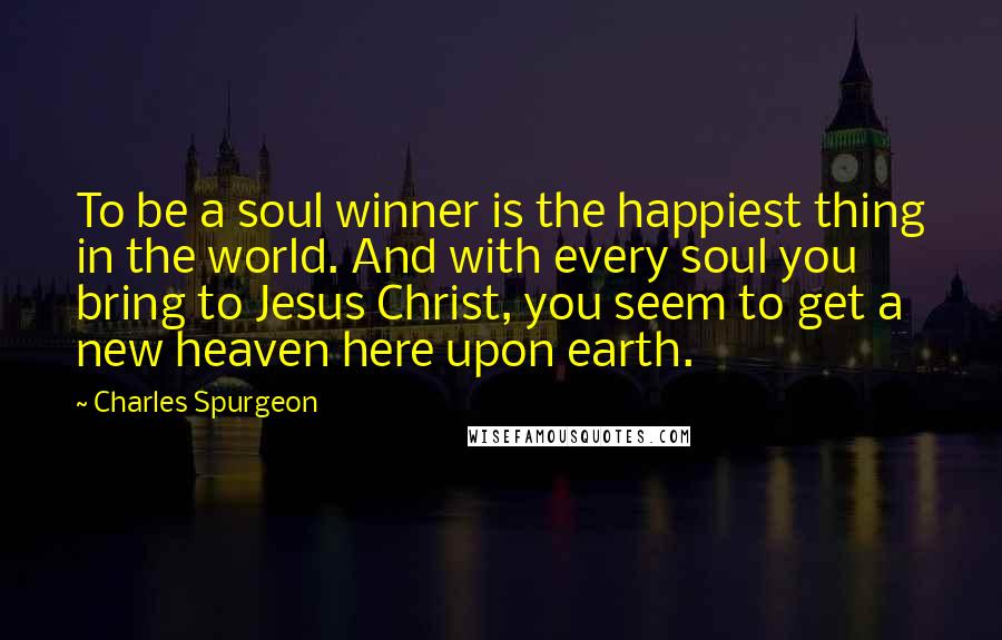 Charles Spurgeon Quotes: To be a soul winner is the happiest thing in the world. And with every soul you bring to Jesus Christ, you seem to get a new heaven here upon earth.