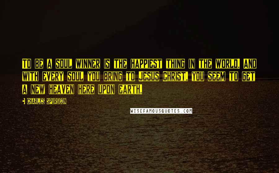 Charles Spurgeon Quotes: To be a soul winner is the happiest thing in the world. And with every soul you bring to Jesus Christ, you seem to get a new heaven here upon earth.