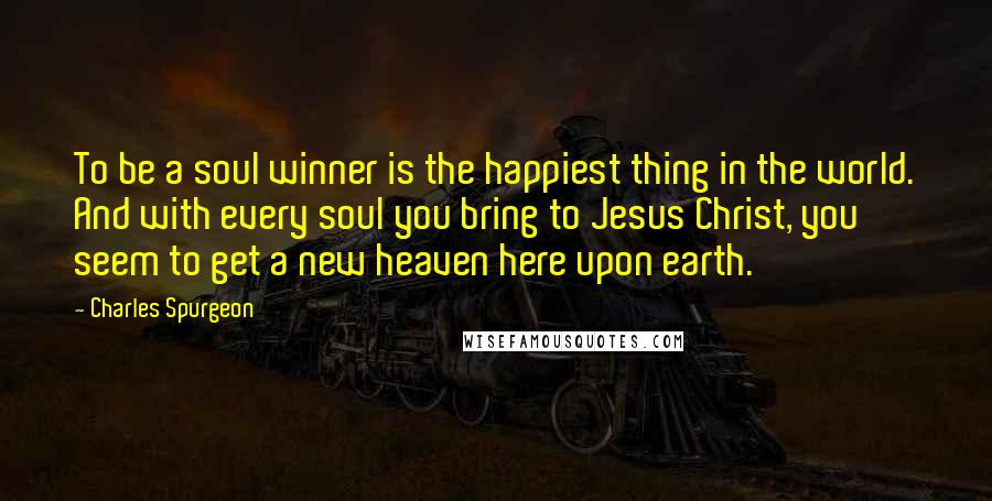 Charles Spurgeon Quotes: To be a soul winner is the happiest thing in the world. And with every soul you bring to Jesus Christ, you seem to get a new heaven here upon earth.
