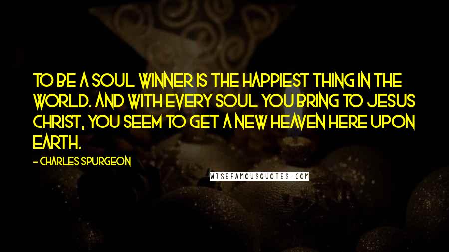 Charles Spurgeon Quotes: To be a soul winner is the happiest thing in the world. And with every soul you bring to Jesus Christ, you seem to get a new heaven here upon earth.