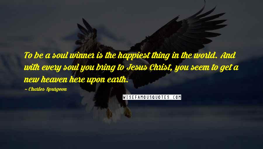 Charles Spurgeon Quotes: To be a soul winner is the happiest thing in the world. And with every soul you bring to Jesus Christ, you seem to get a new heaven here upon earth.