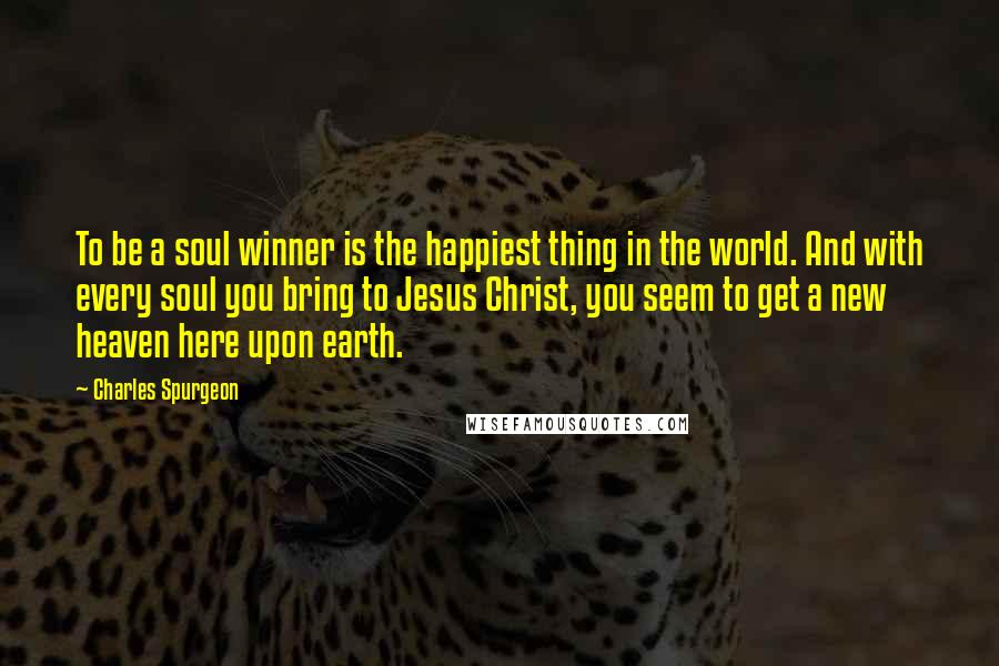 Charles Spurgeon Quotes: To be a soul winner is the happiest thing in the world. And with every soul you bring to Jesus Christ, you seem to get a new heaven here upon earth.