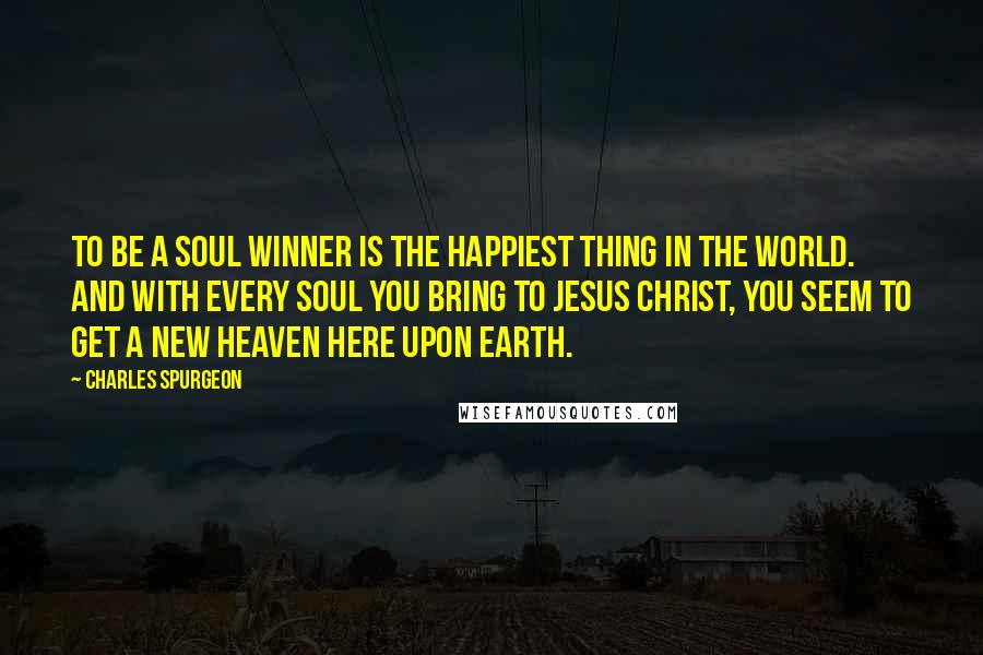 Charles Spurgeon Quotes: To be a soul winner is the happiest thing in the world. And with every soul you bring to Jesus Christ, you seem to get a new heaven here upon earth.