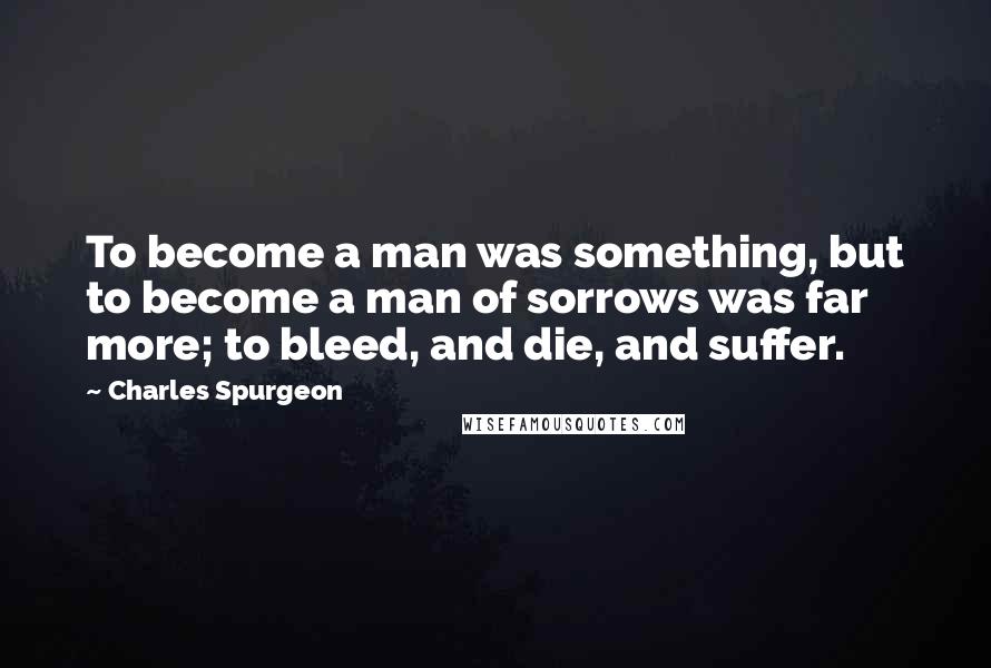 Charles Spurgeon Quotes: To become a man was something, but to become a man of sorrows was far more; to bleed, and die, and suffer.