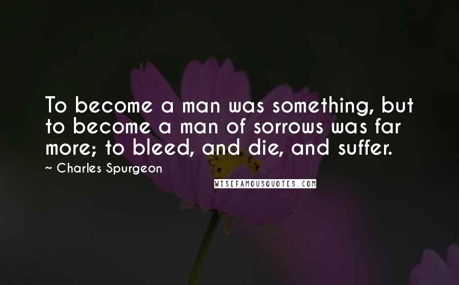 Charles Spurgeon Quotes: To become a man was something, but to become a man of sorrows was far more; to bleed, and die, and suffer.