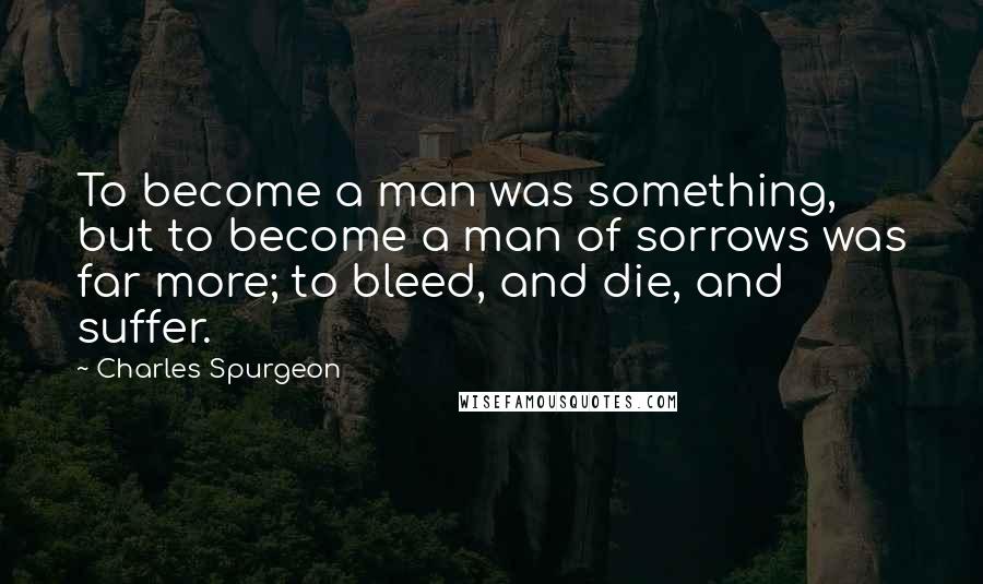 Charles Spurgeon Quotes: To become a man was something, but to become a man of sorrows was far more; to bleed, and die, and suffer.