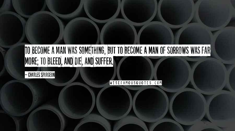Charles Spurgeon Quotes: To become a man was something, but to become a man of sorrows was far more; to bleed, and die, and suffer.