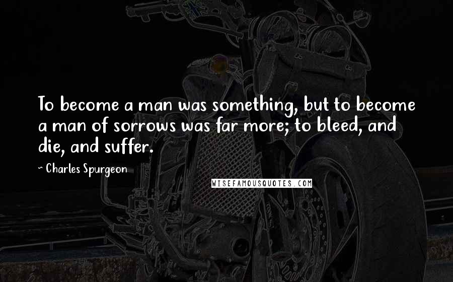 Charles Spurgeon Quotes: To become a man was something, but to become a man of sorrows was far more; to bleed, and die, and suffer.