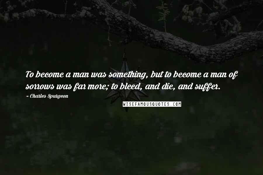 Charles Spurgeon Quotes: To become a man was something, but to become a man of sorrows was far more; to bleed, and die, and suffer.