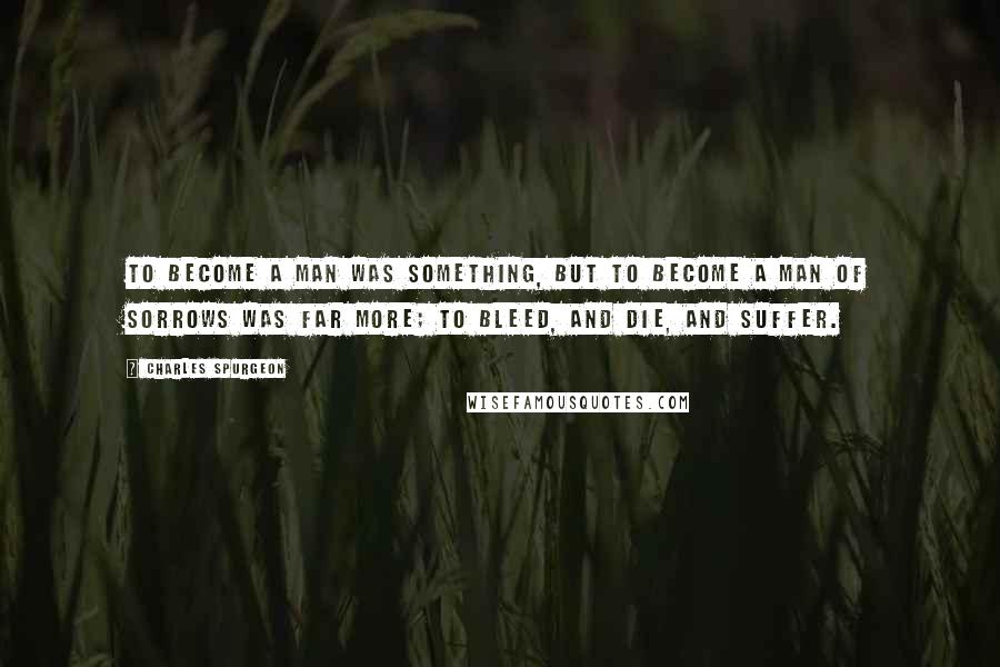 Charles Spurgeon Quotes: To become a man was something, but to become a man of sorrows was far more; to bleed, and die, and suffer.