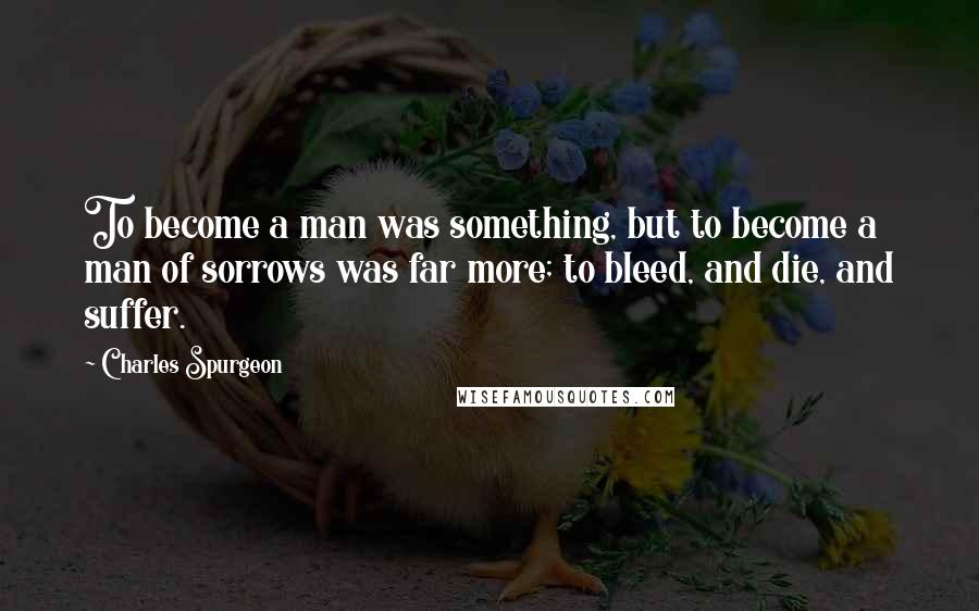 Charles Spurgeon Quotes: To become a man was something, but to become a man of sorrows was far more; to bleed, and die, and suffer.