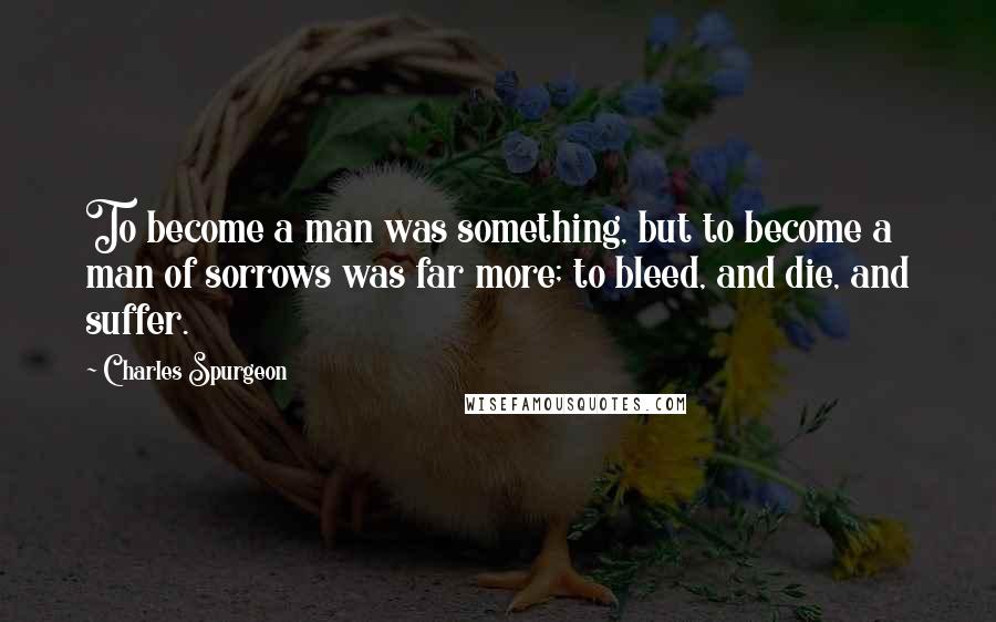 Charles Spurgeon Quotes: To become a man was something, but to become a man of sorrows was far more; to bleed, and die, and suffer.