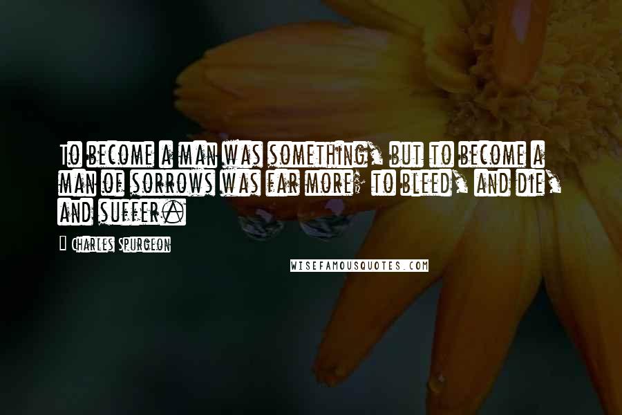 Charles Spurgeon Quotes: To become a man was something, but to become a man of sorrows was far more; to bleed, and die, and suffer.