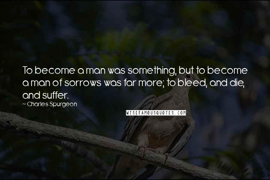 Charles Spurgeon Quotes: To become a man was something, but to become a man of sorrows was far more; to bleed, and die, and suffer.