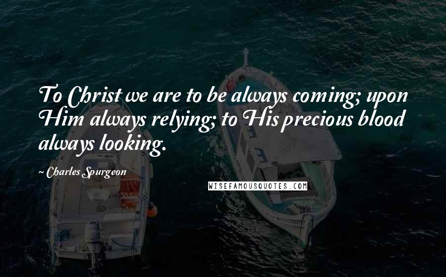 Charles Spurgeon Quotes: To Christ we are to be always coming; upon Him always relying; to His precious blood always looking.