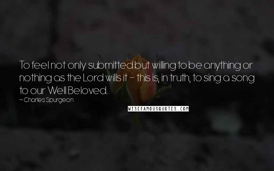 Charles Spurgeon Quotes: To feel not only submitted but willing to be anything or nothing as the Lord wills it - this is, in truth, to sing a song to our Well Beloved.