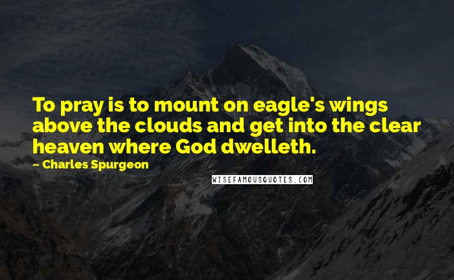 Charles Spurgeon Quotes: To pray is to mount on eagle's wings above the clouds and get into the clear heaven where God dwelleth.