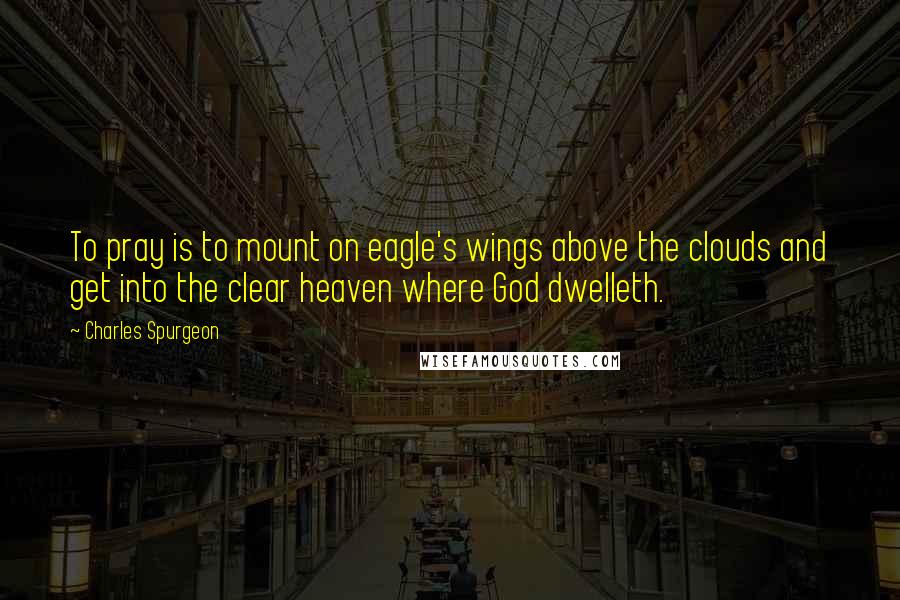 Charles Spurgeon Quotes: To pray is to mount on eagle's wings above the clouds and get into the clear heaven where God dwelleth.