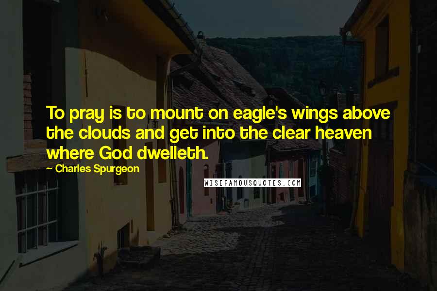 Charles Spurgeon Quotes: To pray is to mount on eagle's wings above the clouds and get into the clear heaven where God dwelleth.