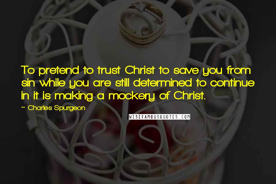 Charles Spurgeon Quotes: To pretend to trust Christ to save you from sin while you are still determined to continue in it is making a mockery of Christ.