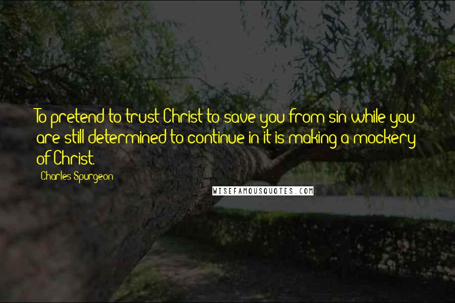 Charles Spurgeon Quotes: To pretend to trust Christ to save you from sin while you are still determined to continue in it is making a mockery of Christ.