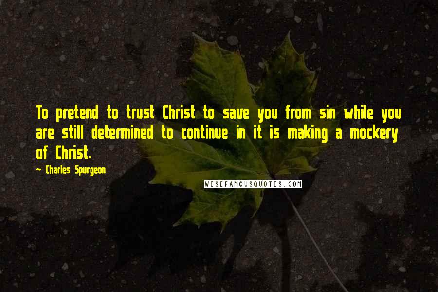 Charles Spurgeon Quotes: To pretend to trust Christ to save you from sin while you are still determined to continue in it is making a mockery of Christ.