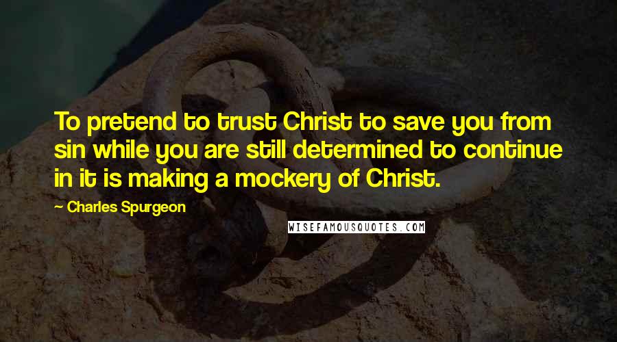 Charles Spurgeon Quotes: To pretend to trust Christ to save you from sin while you are still determined to continue in it is making a mockery of Christ.