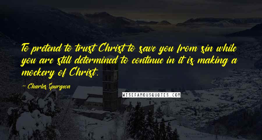 Charles Spurgeon Quotes: To pretend to trust Christ to save you from sin while you are still determined to continue in it is making a mockery of Christ.