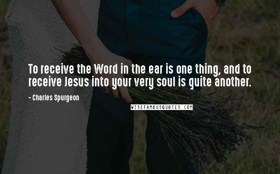 Charles Spurgeon Quotes: To receive the Word in the ear is one thing, and to receive Jesus into your very soul is quite another.