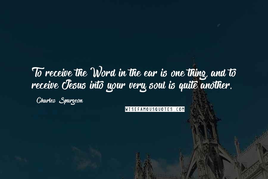 Charles Spurgeon Quotes: To receive the Word in the ear is one thing, and to receive Jesus into your very soul is quite another.