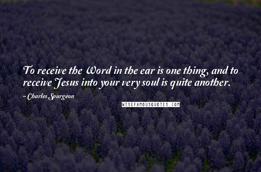 Charles Spurgeon Quotes: To receive the Word in the ear is one thing, and to receive Jesus into your very soul is quite another.