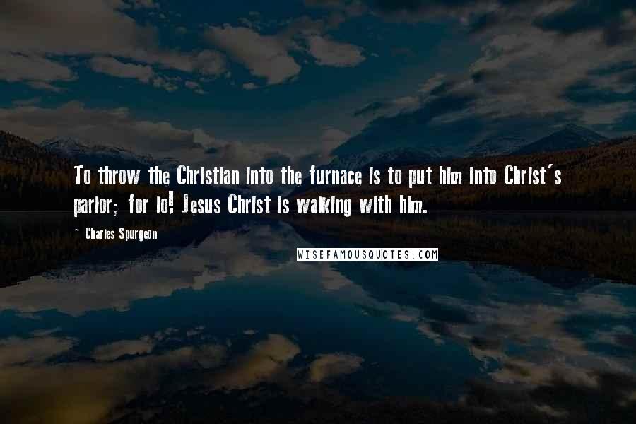 Charles Spurgeon Quotes: To throw the Christian into the furnace is to put him into Christ's parlor; for lo! Jesus Christ is walking with him.