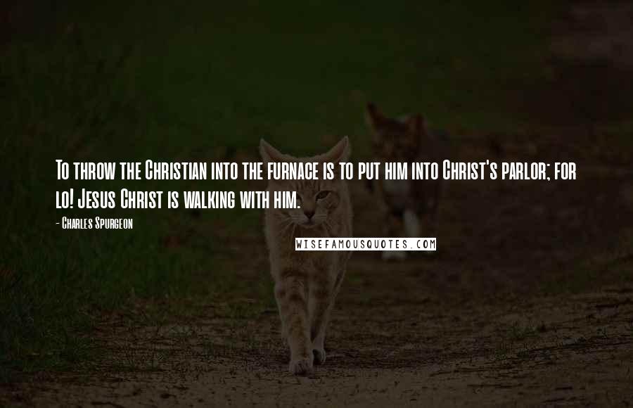 Charles Spurgeon Quotes: To throw the Christian into the furnace is to put him into Christ's parlor; for lo! Jesus Christ is walking with him.