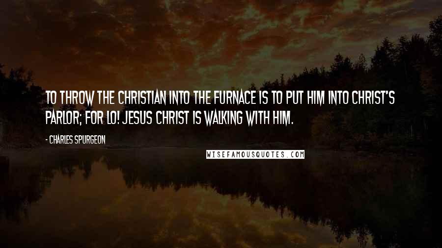 Charles Spurgeon Quotes: To throw the Christian into the furnace is to put him into Christ's parlor; for lo! Jesus Christ is walking with him.