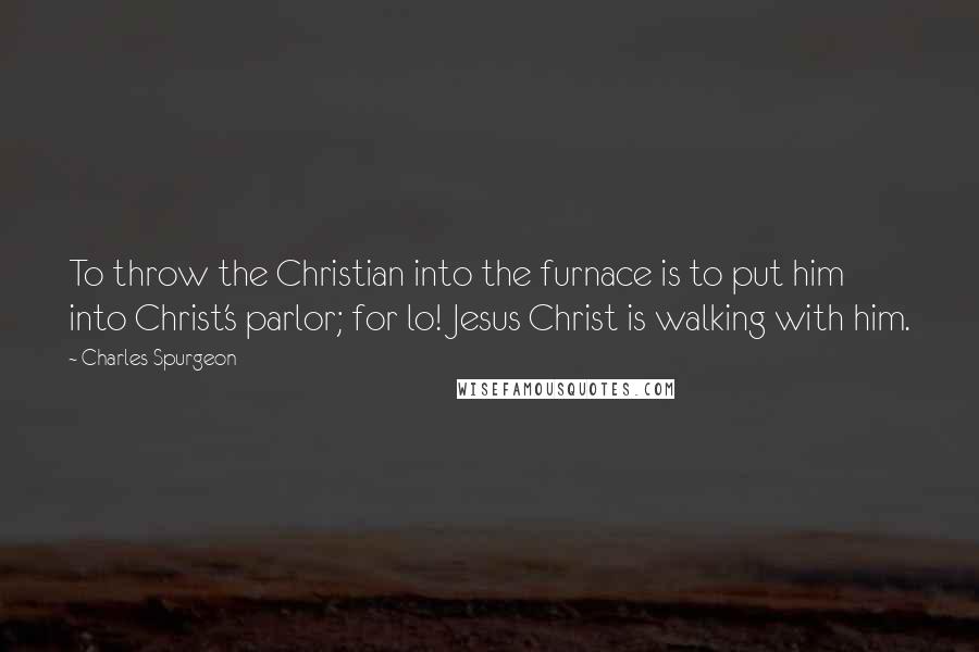 Charles Spurgeon Quotes: To throw the Christian into the furnace is to put him into Christ's parlor; for lo! Jesus Christ is walking with him.