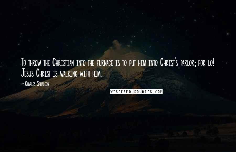 Charles Spurgeon Quotes: To throw the Christian into the furnace is to put him into Christ's parlor; for lo! Jesus Christ is walking with him.