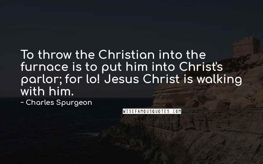 Charles Spurgeon Quotes: To throw the Christian into the furnace is to put him into Christ's parlor; for lo! Jesus Christ is walking with him.