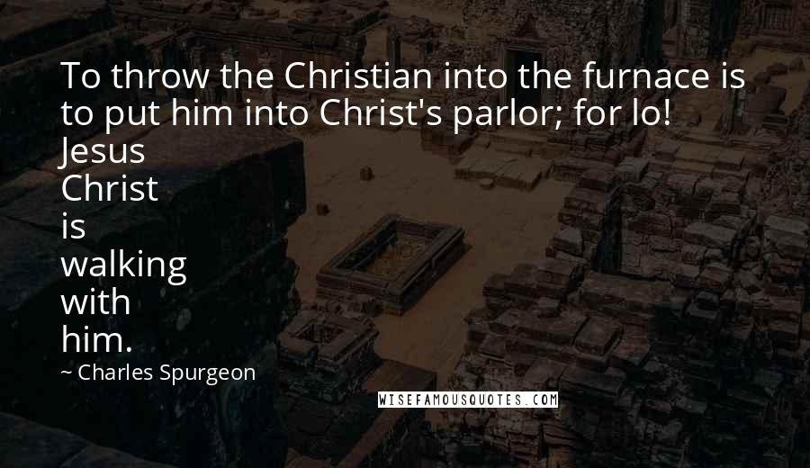 Charles Spurgeon Quotes: To throw the Christian into the furnace is to put him into Christ's parlor; for lo! Jesus Christ is walking with him.