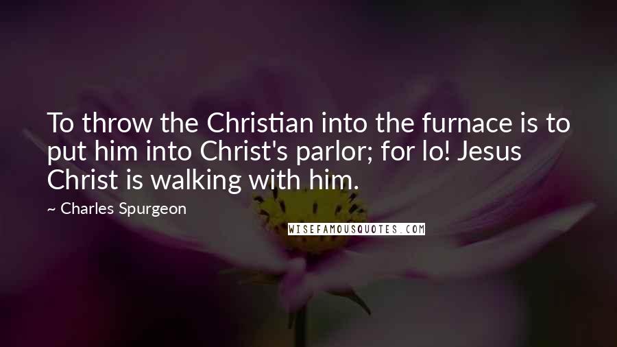 Charles Spurgeon Quotes: To throw the Christian into the furnace is to put him into Christ's parlor; for lo! Jesus Christ is walking with him.