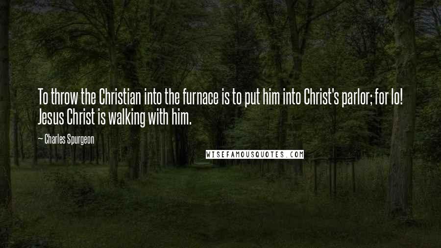 Charles Spurgeon Quotes: To throw the Christian into the furnace is to put him into Christ's parlor; for lo! Jesus Christ is walking with him.
