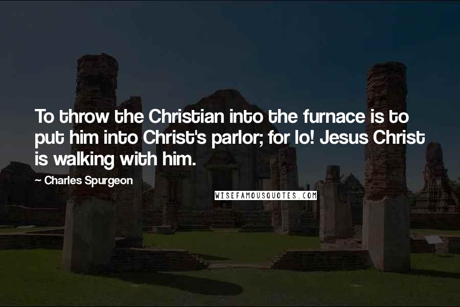 Charles Spurgeon Quotes: To throw the Christian into the furnace is to put him into Christ's parlor; for lo! Jesus Christ is walking with him.