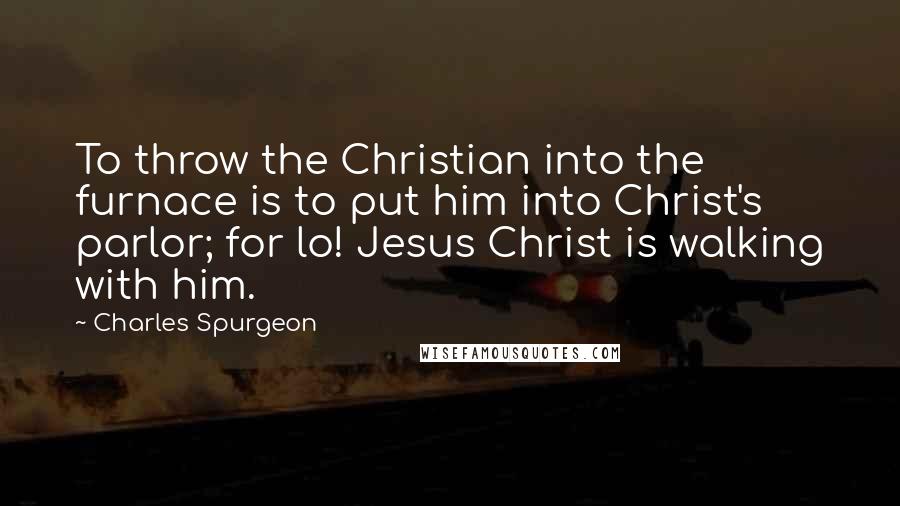 Charles Spurgeon Quotes: To throw the Christian into the furnace is to put him into Christ's parlor; for lo! Jesus Christ is walking with him.