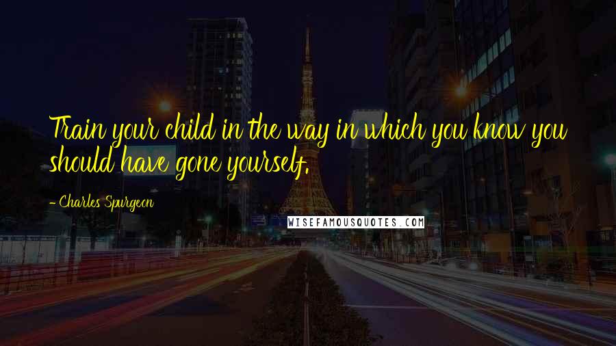 Charles Spurgeon Quotes: Train your child in the way in which you know you should have gone yourself.