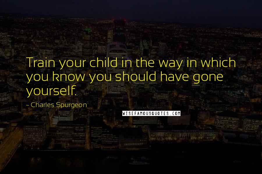 Charles Spurgeon Quotes: Train your child in the way in which you know you should have gone yourself.