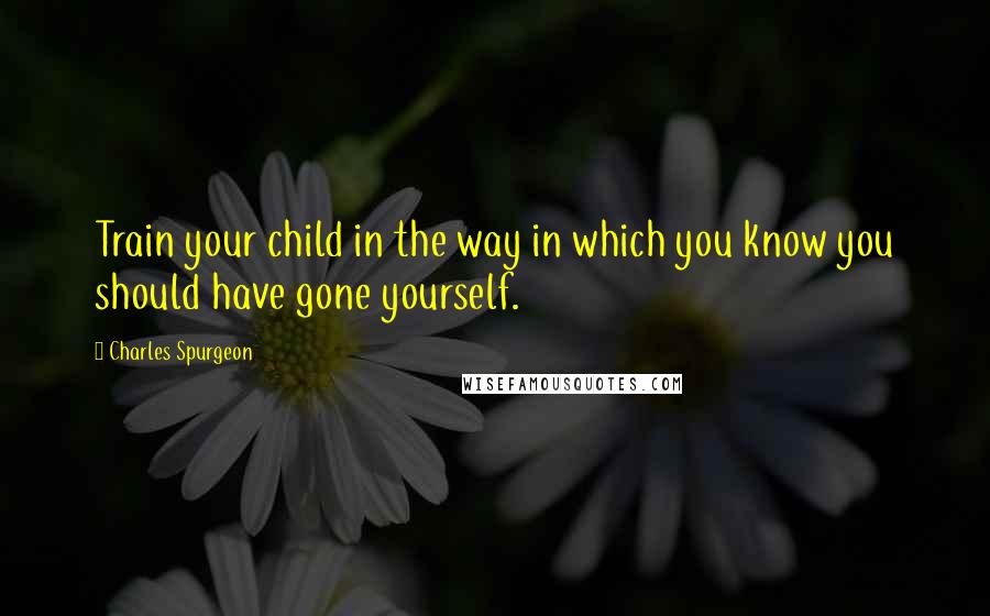 Charles Spurgeon Quotes: Train your child in the way in which you know you should have gone yourself.