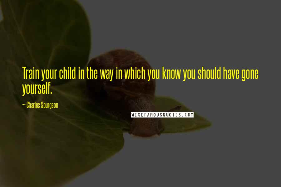 Charles Spurgeon Quotes: Train your child in the way in which you know you should have gone yourself.