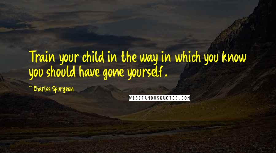 Charles Spurgeon Quotes: Train your child in the way in which you know you should have gone yourself.